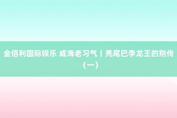 金佰利国际娱乐 威海老习气丨秃尾巴李龙王的别传（一）