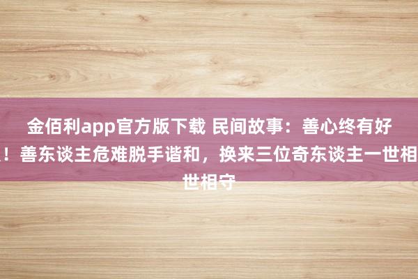 金佰利app官方版下载 民间故事：善心终有好报！善东谈主危难脱手谐和，换来三位奇东谈主一世相守