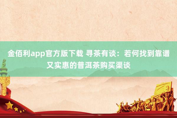 金佰利app官方版下载 寻茶有谈：若何找到靠谱又实惠的普洱茶购买渠谈