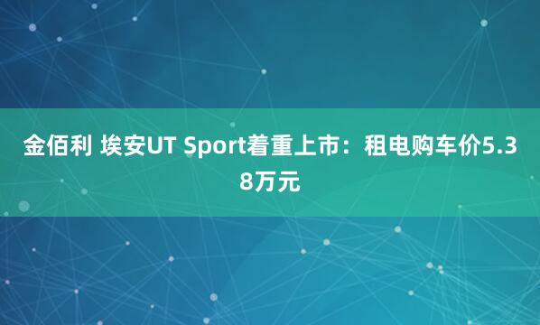 金佰利 埃安UT Sport着重上市：租电购车价5.38万元