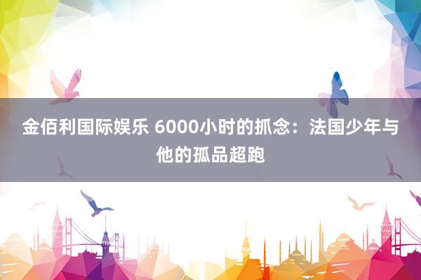 金佰利国际娱乐 6000小时的抓念：法国少年与他的孤品超跑