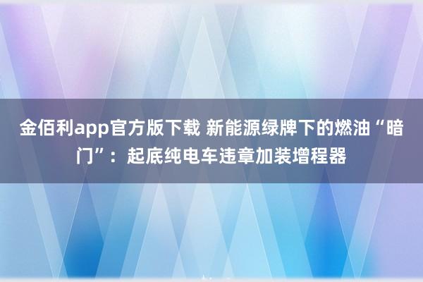 金佰利app官方版下载 新能源绿牌下的燃油“暗门”：起底纯电车违章加装增程器
