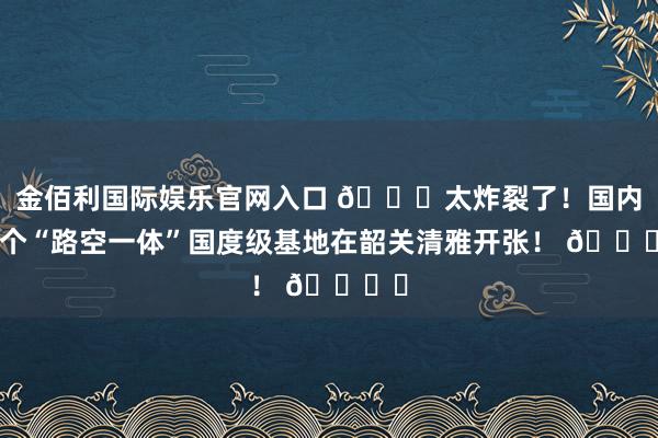 金佰利国际娱乐官网入口 🚀太炸裂了！国内首个“路空一体”国度级基地在韶关清雅开张！ 🚙✈