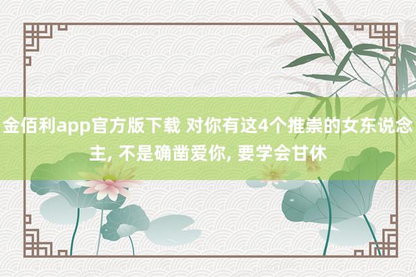 金佰利app官方版下载 对你有这4个推崇的女东说念主， 不是确凿爱你， 要学会甘休
