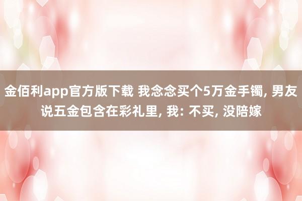 金佰利app官方版下载 我念念买个5万金手镯， 男友说五金包含在彩礼里， 我: 不买， 没陪嫁
