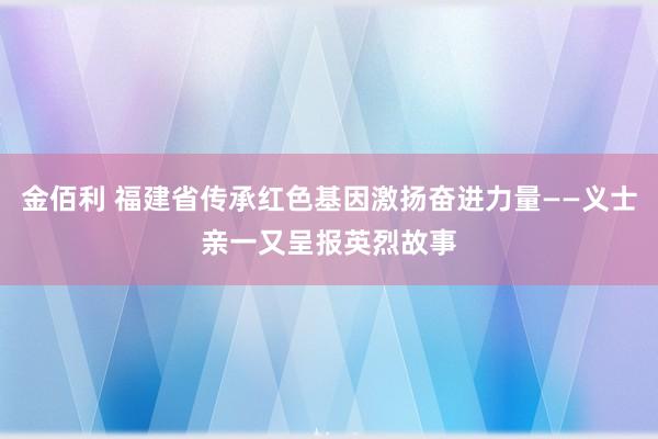 金佰利 福建省传承红色基因激扬奋进力量——义士亲一又呈报英烈故事