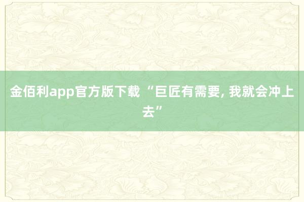 金佰利app官方版下载 “巨匠有需要， 我就会冲上去”