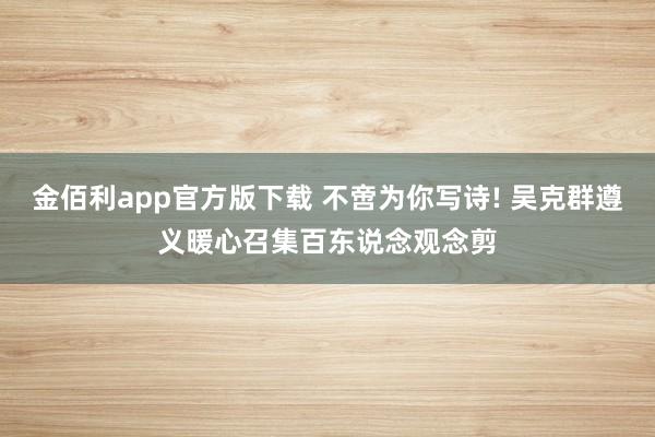 金佰利app官方版下载 不啻为你写诗! 吴克群遵义暖心召集百东说念观念剪