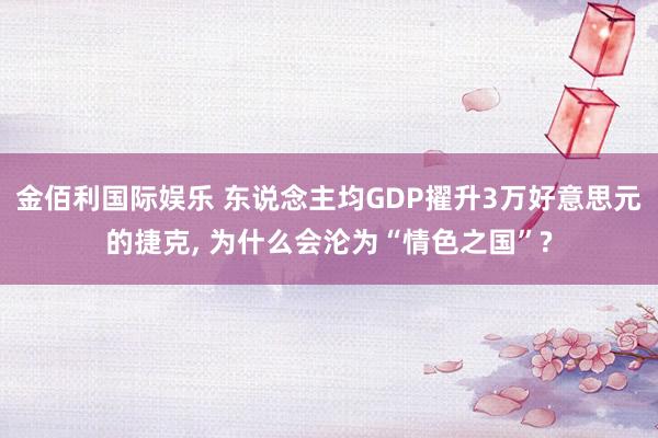 金佰利国际娱乐 东说念主均GDP擢升3万好意思元的捷克， 为什么会沦为“情色之国”?