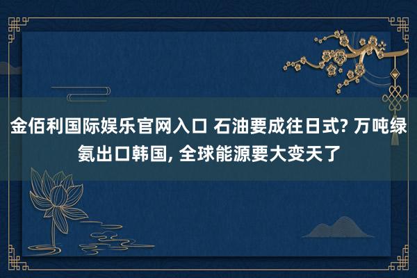 金佰利国际娱乐官网入口 石油要成往日式? 万吨绿氨出口韩国， 全球能源要大变天了