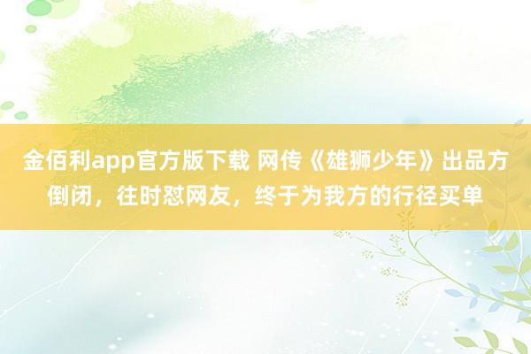 金佰利app官方版下载 网传《雄狮少年》出品方倒闭，往时怼网友，终于为我方的行径买单