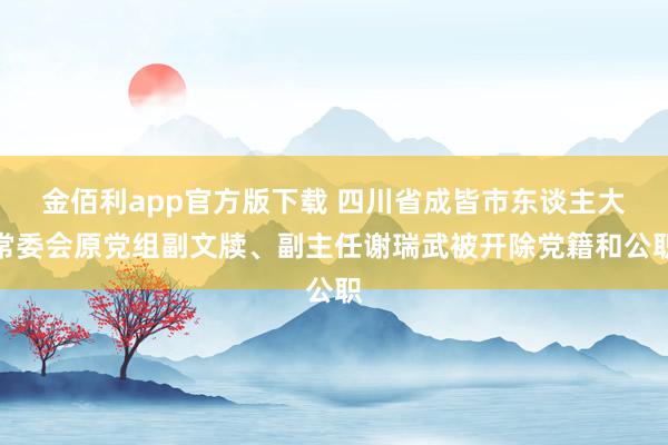 金佰利app官方版下载 四川省成皆市东谈主大常委会原党组副文牍、副主任谢瑞武被开除党籍和公职