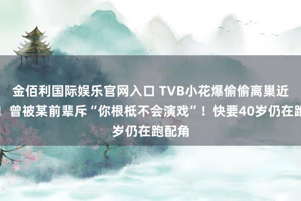 金佰利国际娱乐官网入口 TVB小花爆偷偷离巢近一年！曾被某前辈斥“你根柢不会演戏”！快要40岁仍在跑配角
