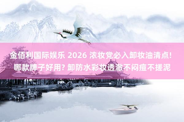 金佰利国际娱乐 2026 浓妆党必入卸妆油清点! 哪款牌子好用? 卸防水彩妆透澈不闷痘不搓泥