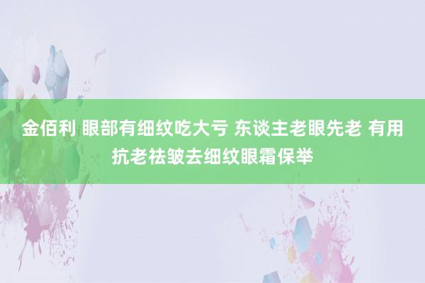 金佰利 眼部有细纹吃大亏 东谈主老眼先老 有用抗老祛皱去细纹眼霜保举
