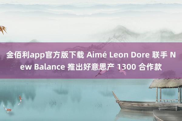 金佰利app官方版下载 Aimé Leon Dore 联手 New Balance 推出好意思产 1300 合作款