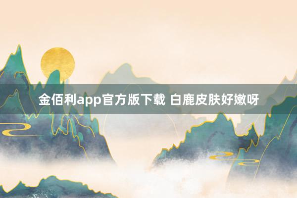 金佰利app官方版下载 白鹿皮肤好嫩呀