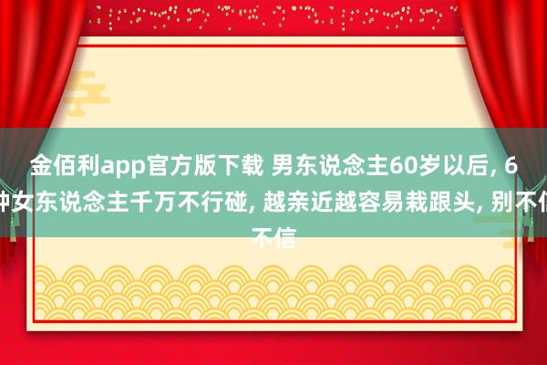 金佰利app官方版下载 男东说念主60岁以后， 6种女东说念主千万不行碰， 越亲近越容易栽跟头， 别不信