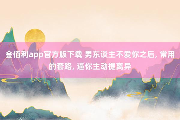 金佰利app官方版下载 男东谈主不爱你之后， 常用的套路， 逼你主动提离异