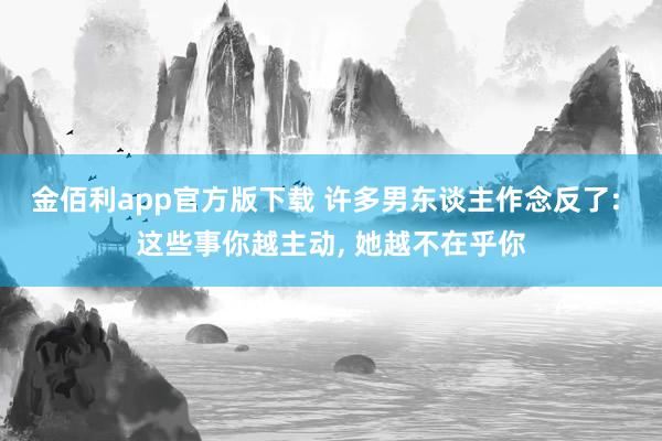金佰利app官方版下载 许多男东谈主作念反了: 这些事你越主动， 她越不在乎你
