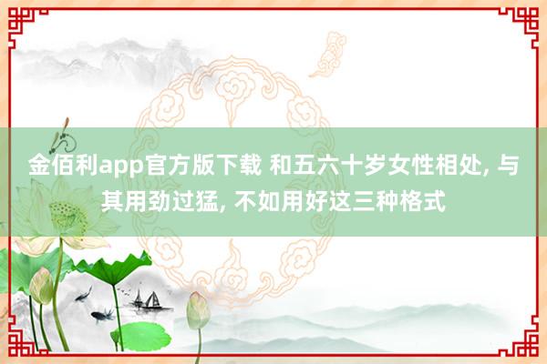 金佰利app官方版下载 和五六十岁女性相处， 与其用劲过猛， 不如用好这三种格式