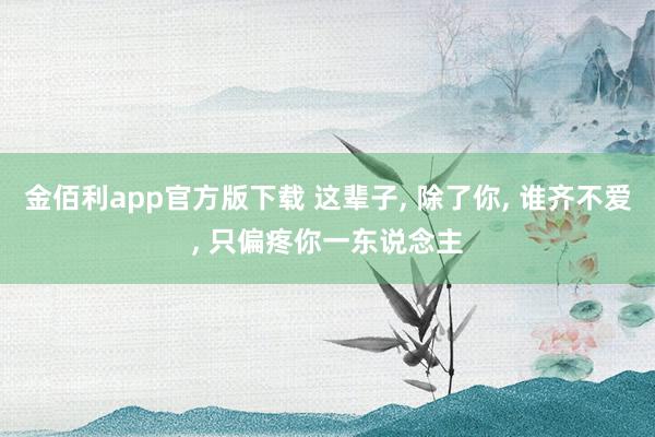 金佰利app官方版下载 这辈子， 除了你， 谁齐不爱， 只偏疼你一东说念主