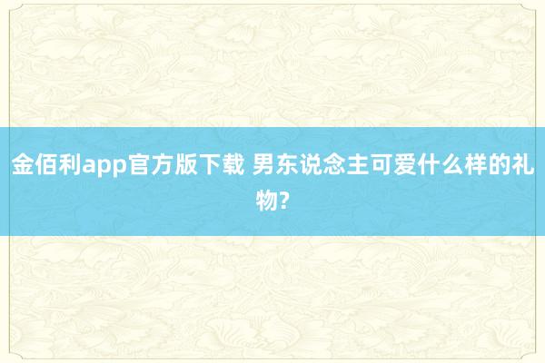 金佰利app官方版下载 男东说念主可爱什么样的礼物?