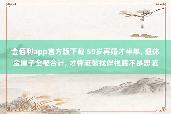 金佰利app官方版下载 59岁再婚才半年， 退休金屋子全被合计， 才懂老翁找伴根底不是忠诚