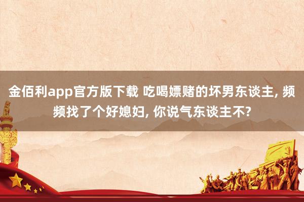 金佰利app官方版下载 吃喝嫖赌的坏男东谈主， 频频找了个好媳妇， 你说气东谈主不?