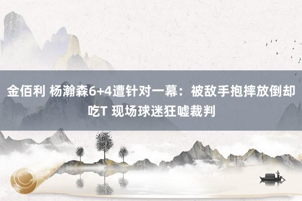 金佰利 杨瀚森6+4遭针对一幕：被敌手抱摔放倒却吃T 现场球迷狂嘘裁判