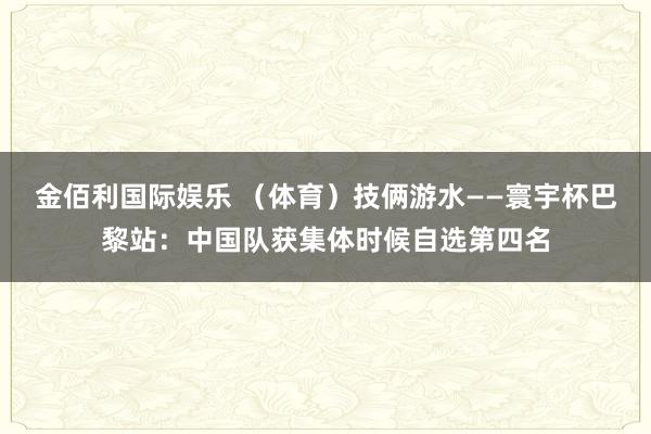 金佰利国际娱乐 （体育）技俩游水——寰宇杯巴黎站：中国队获集体时候自选第四名