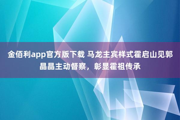 金佰利app官方版下载 马龙主宾样式霍启山见郭晶晶主动督察，彰显霍祖传承