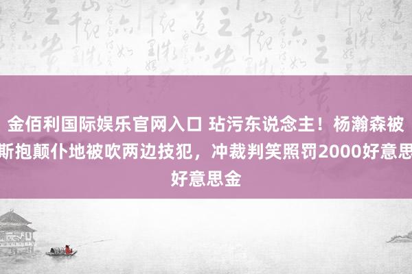 金佰利国际娱乐官网入口 玷污东说念主！杨瀚森被里斯抱颠仆地被吹两边技犯，冲裁判笑照罚2000好意思金
