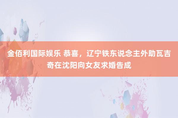 金佰利国际娱乐 恭喜，辽宁铁东说念主外助瓦吉奇在沈阳向女友求婚告成