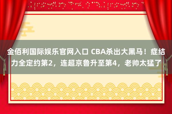 金佰利国际娱乐官网入口 CBA杀出大黑马！症结力全定约第2，连超京鲁升至第4，老帅太猛了