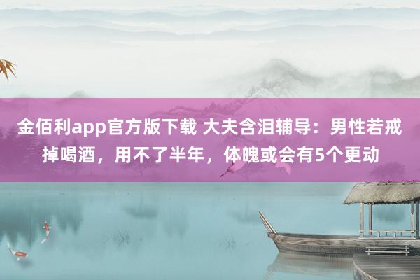 金佰利app官方版下载 大夫含泪辅导：男性若戒掉喝酒，用不了半年，体魄或会有5个更动