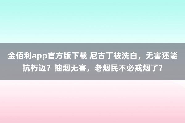 金佰利app官方版下载 尼古丁被洗白，无害还能抗朽迈？抽烟无害，老烟民不必戒烟了？