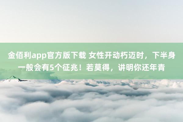 金佰利app官方版下载 女性开动朽迈时，下半身一般会有5个征兆！若莫得，讲明你还年青