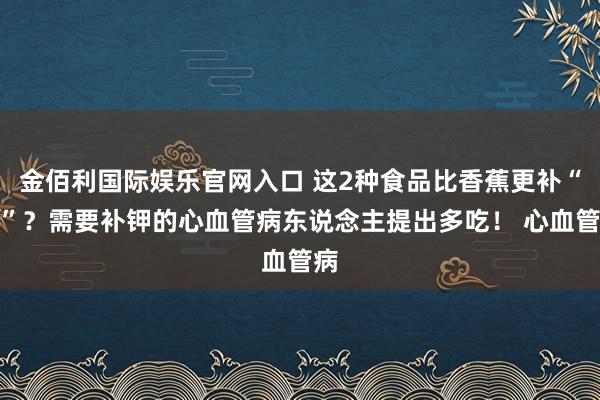金佰利国际娱乐官网入口 这2种食品比香蕉更补“钾”？需要补钾的心血管病东说念主提出多吃！ 心血管病