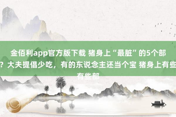 金佰利app官方版下载 猪身上“最脏”的5个部位？大夫提倡少吃，有的东说念主还当个宝 猪身上有些部