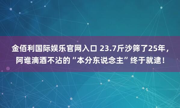 金佰利国际娱乐官网入口 23.7斤沙筛了25年，阿谁滴酒不沾的“本分东说念主”终于就逮！