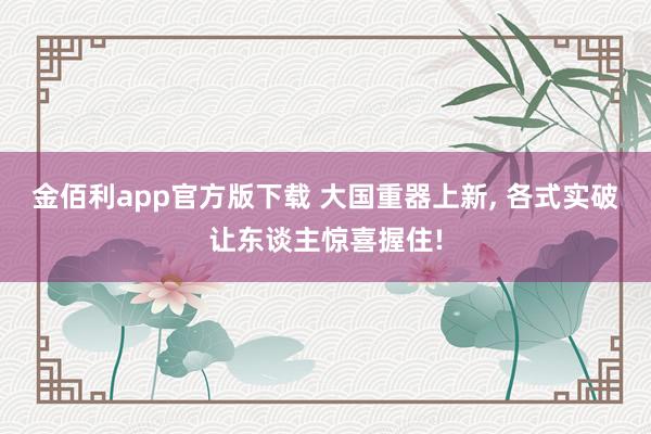 金佰利app官方版下载 大国重器上新， 各式实破让东谈主惊喜握住!