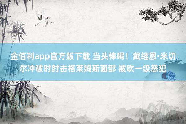 金佰利app官方版下载 当头棒喝！戴维恩·米切尔冲破时肘击格莱姆斯面部 被吹一级恶犯