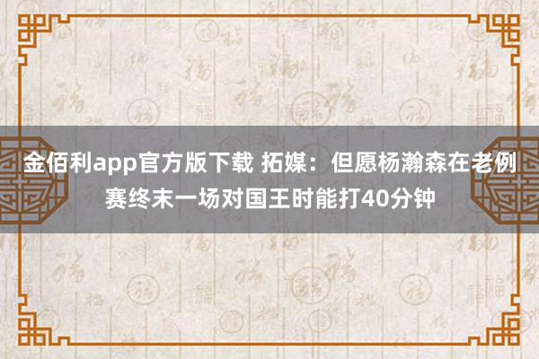 金佰利app官方版下载 拓媒：但愿杨瀚森在老例赛终末一场对国王时能打40分钟
