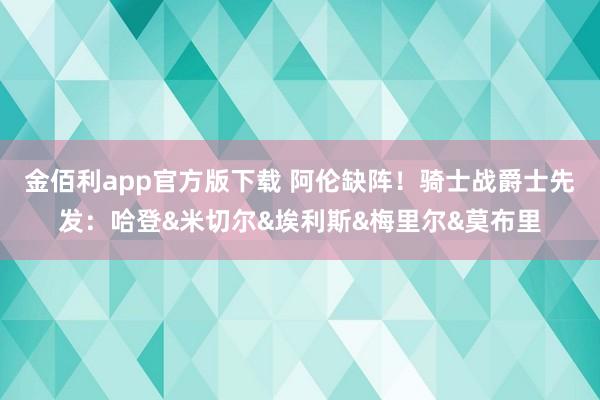 金佰利app官方版下载 阿伦缺阵！骑士战爵士先发：哈登&米切尔&埃利斯&梅里尔&莫布里