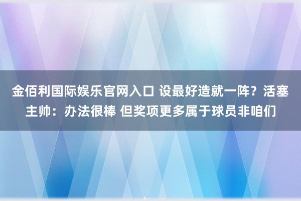 金佰利国际娱乐官网入口 设最好造就一阵？活塞主帅：办法很棒 但奖项更多属于球员非咱们