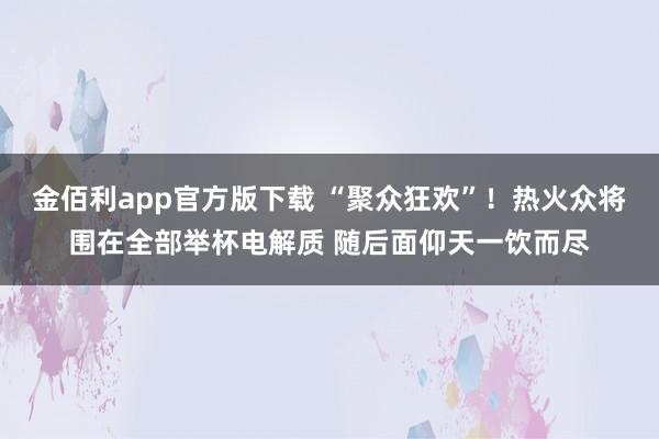 金佰利app官方版下载 “聚众狂欢”！热火众将围在全部举杯电解质 随后面仰天一饮而尽