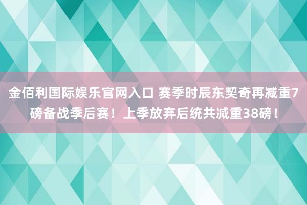 金佰利国际娱乐官网入口 赛季时辰东契奇再减重7磅备战季后赛！上季放弃后统共减重38磅！