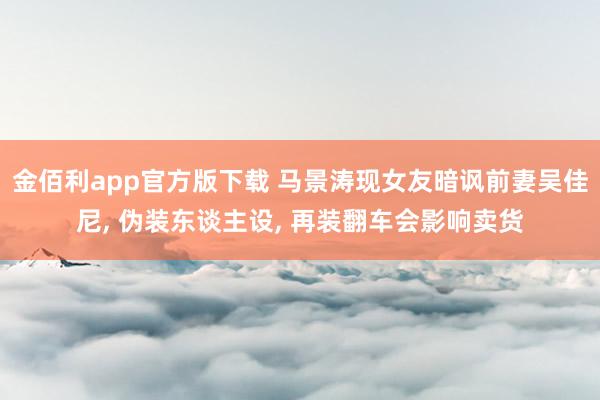 金佰利app官方版下载 马景涛现女友暗讽前妻吴佳尼， 伪装东谈主设， 再装翻车会影响卖货