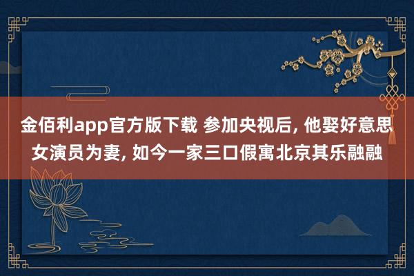 金佰利app官方版下载 参加央视后， 他娶好意思女演员为妻， 如今一家三口假寓北京其乐融融